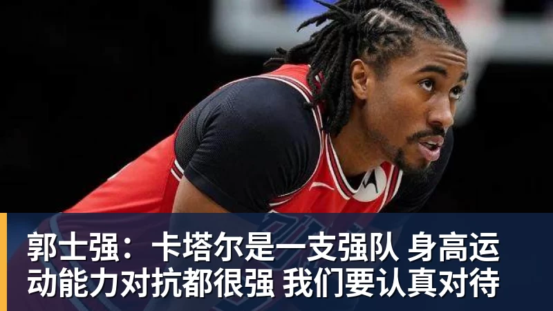 郭士强：卡塔尔是一支强队 身高运动能力对抗都很强 我们要认真对待